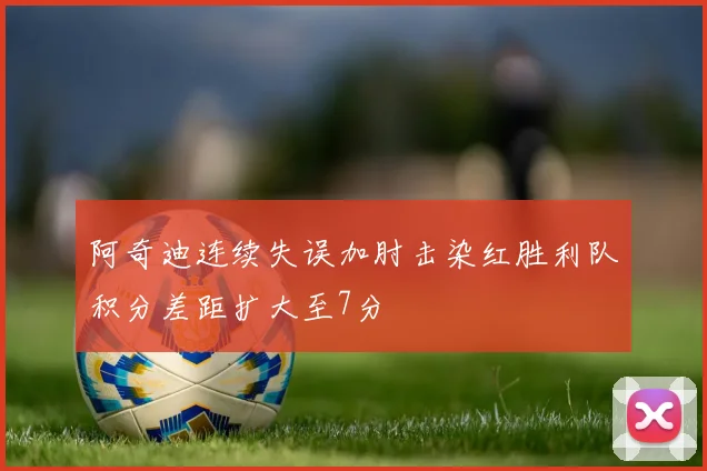 阿奇迪连续失误加肘击染红胜利队积分差距扩大至7分
