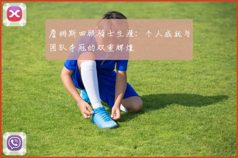 詹姆斯回顾骑士生涯：个人成就与团队夺冠的双重辉煌