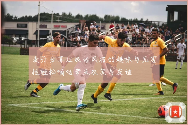 麦丹分享垃圾话风格的趣味与无害性轻松嘀咕带来欢笑与友谊