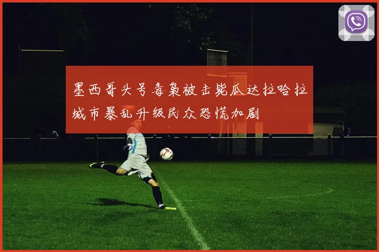 墨西哥头号毒枭被击毙瓜达拉哈拉城市暴乱升级民众恐慌加剧