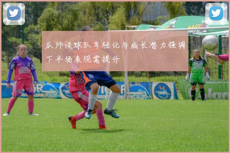 瓜帅谈球队年轻化与成长潜力强调下半场表现需提升