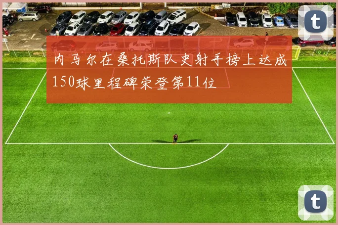 内马尔在桑托斯队史射手榜上达成150球里程碑荣登第11位