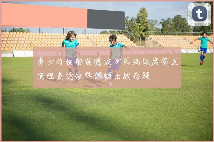 勇士对快船前瞻波津因病缺席第五场理查德缺阵佩顿出战存疑