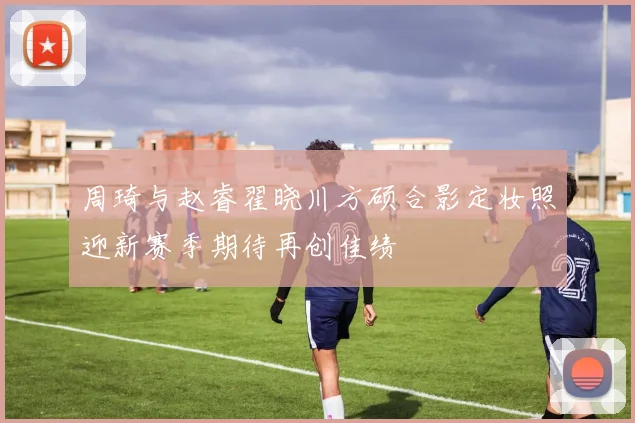 周琦与赵睿翟晓川方硕合影定妆照迎新赛季期待再创佳绩
