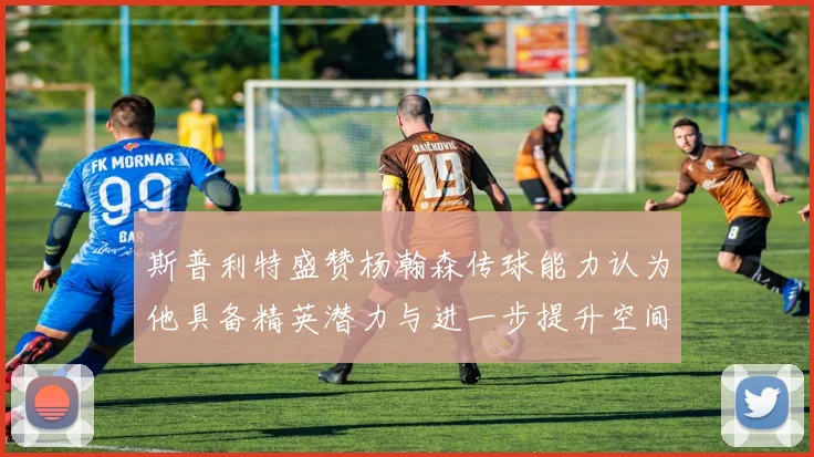斯普利特盛赞杨瀚森传球能力认为他具备精英潜力与进一步提升空间