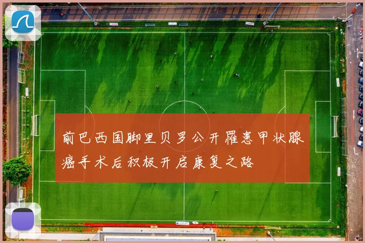 前巴西国脚里贝罗公开罹患甲状腺癌手术后积极开启康复之路