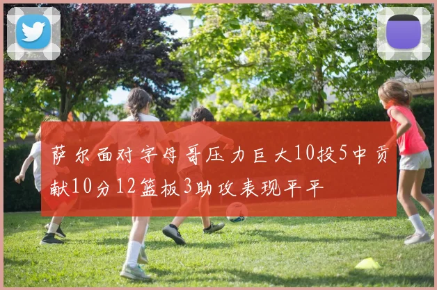 萨尔面对字母哥压力巨大10投5中贡献10分12篮板3助攻表现平平