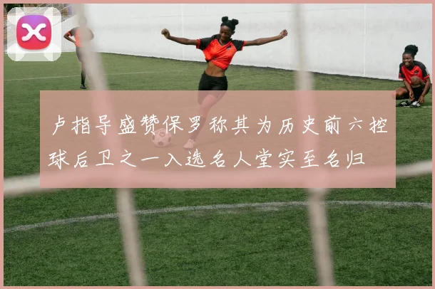 卢指导盛赞保罗称其为历史前六控球后卫之一入选名人堂实至名归