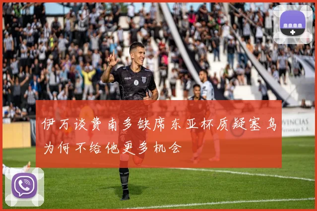 伊万谈费南多缺席东亚杯质疑塞鸟为何不给他更多机会