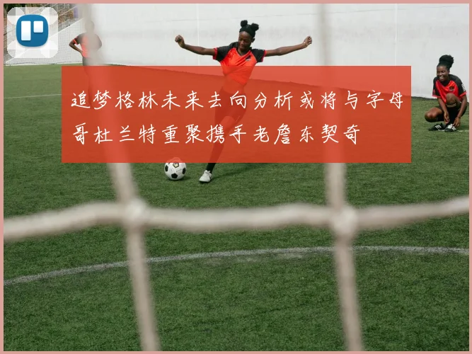 追梦格林未来去向分析或将与字母哥杜兰特重聚携手老詹东契奇