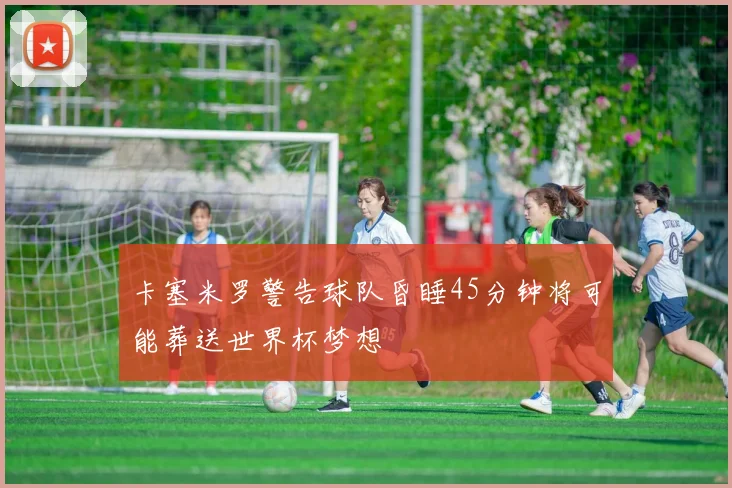 卡塞米罗警告球队昏睡45分钟将可能葬送世界杯梦想